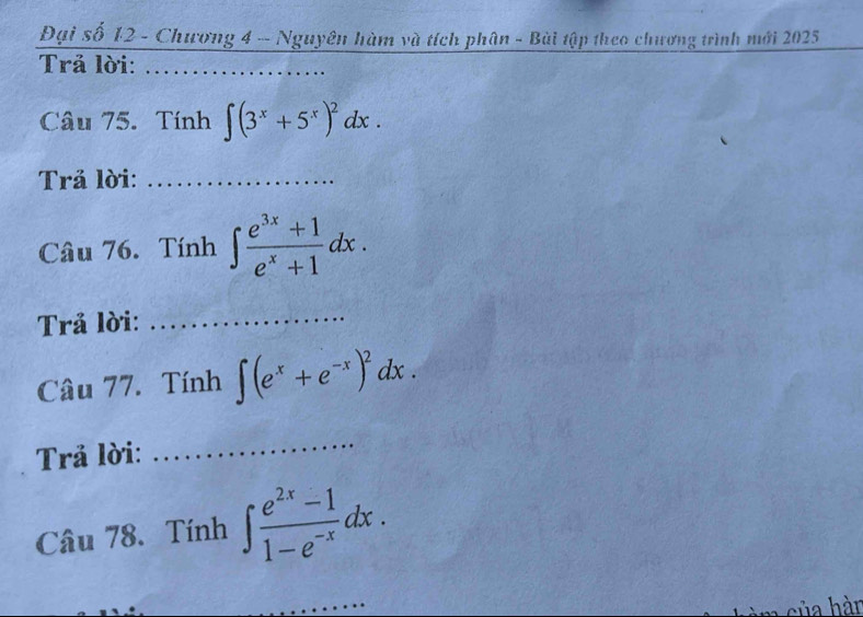 Đại số 12 - Chương 4 - Nguyên hàm và tích phân - Bài tập theo chương trình mới 2025 
Trả lời:_ 
Câu 75. Tính ∈t (3^x+5^x)^2dx. 
Trả lời:_ 
Câu 76. Tính ∈t  (e^(3x)+1)/e^x+1 dx. 
Trả lời:_ 
Câu 77. Tính ∈t (e^x+e^(-x))^2dx. 
Trả lời: 
_ 
Câu 78. Tính ∈t  (e^(2x)-1)/1-e^(-x) dx. 
_ 
ủa hàn