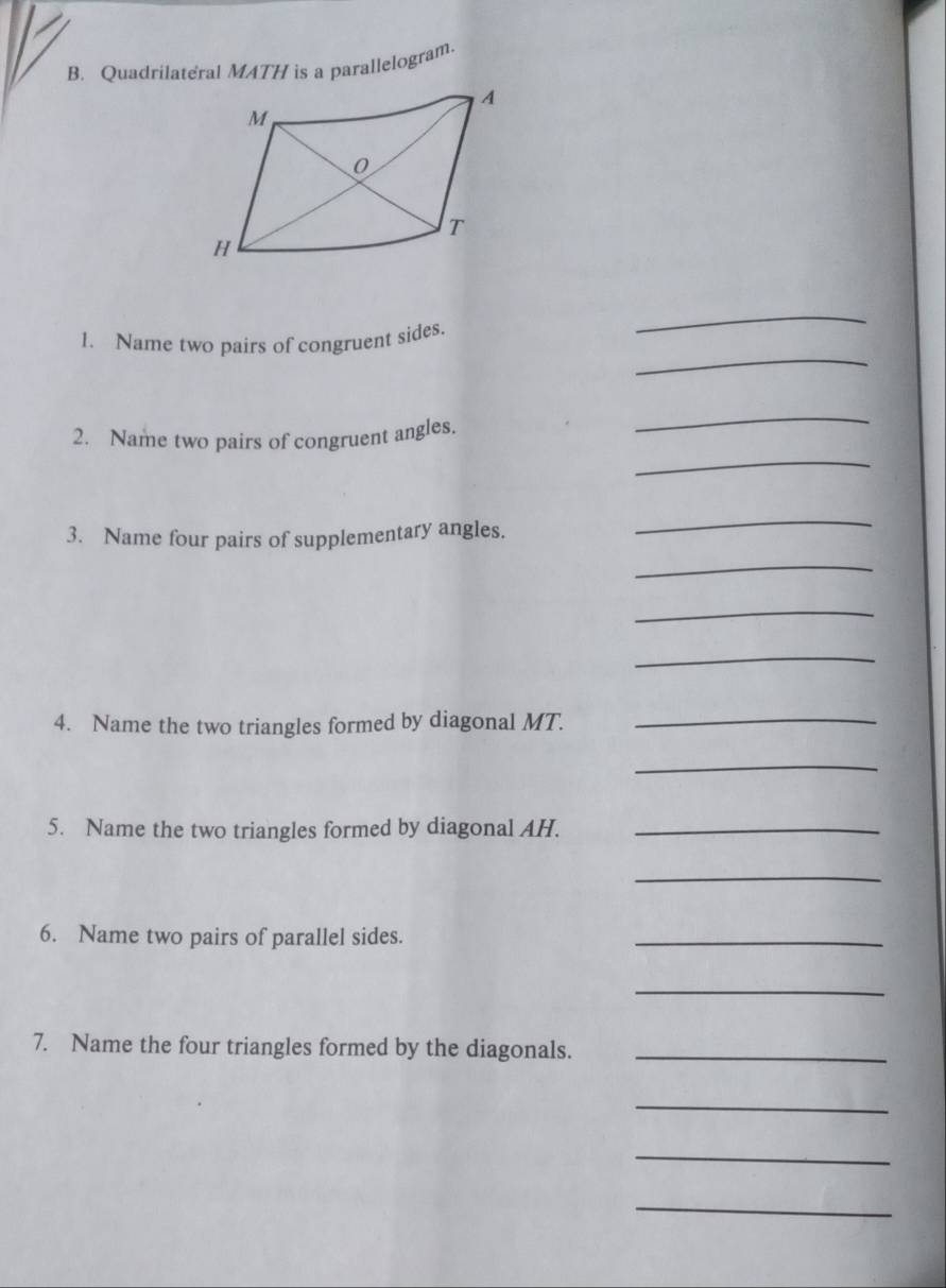 Quadrilateral MATH is a parallelogram. 
_ 
_ 
1. Name two pairs of congruent sides. 
_ 
2. Name two pairs of congruent angles, 
_ 
3. Name four pairs of supplementary angles. 
_ 
_ 
_ 
_ 
4. Name the two triangles formed by diagonal MT._ 
_ 
5. Name the two triangles formed by diagonal AH._ 
_ 
6. Name two pairs of parallel sides. 
_ 
_ 
7. Name the four triangles formed by the diagonals._ 
_ 
_ 
_