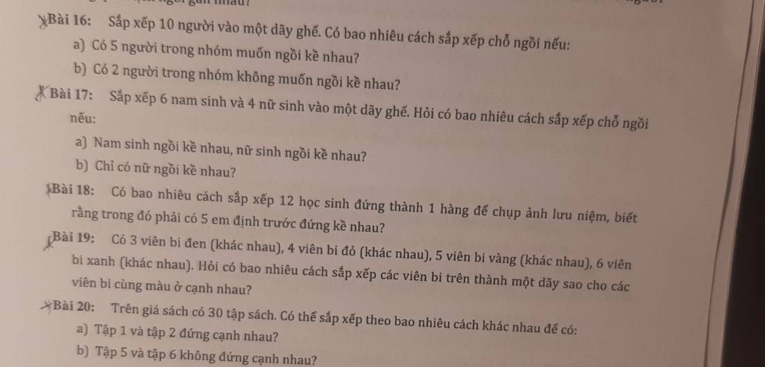 Sắp xếp 10 người vào một dãy ghế. Có bao nhiêu cách sắp xếp chỗ ngồi nếu: 
a) Có 5 người trong nhóm muốn ngồi kề nhau? 
b) Có 2 người trong nhóm không muốn ngồi kề nhau? 
Bài 17: Sắp xếp 6 nam sinh và 4 nữ sinh vào một dãy ghế. Hỏi có bao nhiêu cách sắp xếp chỗ ngồi 
nếu: 
a) Nam sinh ngồi kề nhau, nữ sinh ngồi kề nhau? 
b) Chỉ có nữ ngồi kề nhau? 
Bài 18: Có bao nhiêu cách sắp xếp 12 học sinh đứng thành 1 hàng để chụp ảnh lưu niệm, biết 
rằng trong đó phải có 5 em định trước đứng kề nhau? 
Bài 19: Có 3 viên bi đen (khác nhau), 4 viên bi đỏ (khác nhau), 5 viên bi vàng (khác nhau), 6 viên 
bi xanh (khác nhau). Hỏi có bao nhiêu cách sắp xếp các viên bi trên thành một dãy sao cho các 
viên bi cùng màu ở cạnh nhau? 
*Bài 20: Trên giá sách có 30 tập sách. Có thể sắp xếp theo bao nhiêu cách khác nhau đế có: 
a) Tập 1 và tập 2 đứng cạnh nhau? 
b) Tập 5 và tập 6 không đứng cạnh nhau?