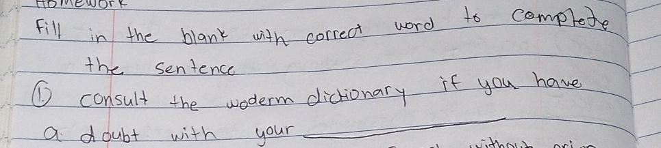 HOMEWOTY 
Fill in the blank with correct word to complete 
the sentence 
① consult the woderm dictionary if you have 
a doubt with your 
_