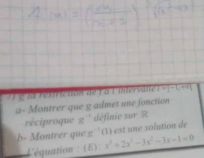 la restriction de j à lintervalle I=J-1,+∈fty |
a- Montrer que g admet une fonction 
réciproque g^(-1) définie sur R 
b- Montrer que g^(-1) (1 1) est une solution de 
L'équation : (E): x^5+2x^3-3x^2-3x-1=0