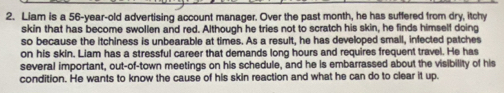 Liam is a 56-year-old advertising account manager. Over the past month, he has suffered from dry, itchy 
skin that has become swollen and red. Although he tries not to scratch his skin, he finds himself doing 
so because the itchiness is unbearable at times. As a result, he has developed small, infected patches 
on his skin. Liam has a stressful career that demands long hours and requires frequent travel. He has 
several important, out-of-town meetings on his schedule, and he is embarrassed about the visibility of his 
condition. He wants to know the cause of his skin reaction and what he can do to clear it up.