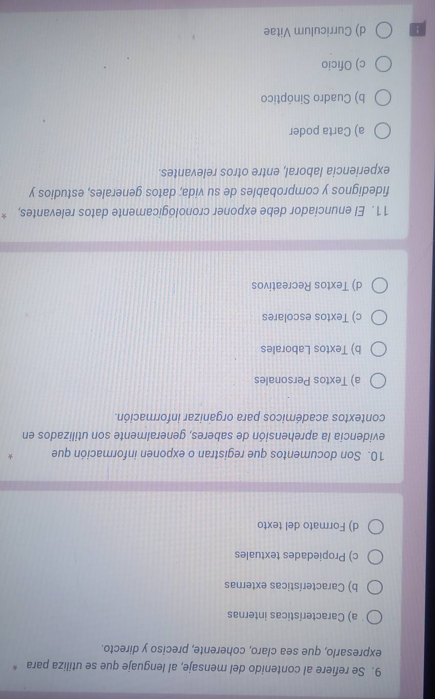 Se refiere al contenido del mensaje, al lenguaje que se utiliza para *
expresarlo, que sea claro, coherente, preciso y directo.
a) Características internas
b) Características externas
c) Propiedades textuales
d) Formato del texto
10. Son documentos que registran o exponen información que -
evidencia la aprehensión de saberes, generalmente son utilizados en
contextos académicos para organizar información.
a) Textos Personales
b) Textos Laborales
c) Textos escolares
d) Textos Recreativos
11. El enunciador debe exponer cronológicamente datos relevantes, *
fidedignos y comprobables de su vida; datos generales, estudios y
experiencia laboral, entre otros relevantes.
a) Carta poder
b) Cuadro Sinóptico
c) Oficio
! d) Curriculum Vitae