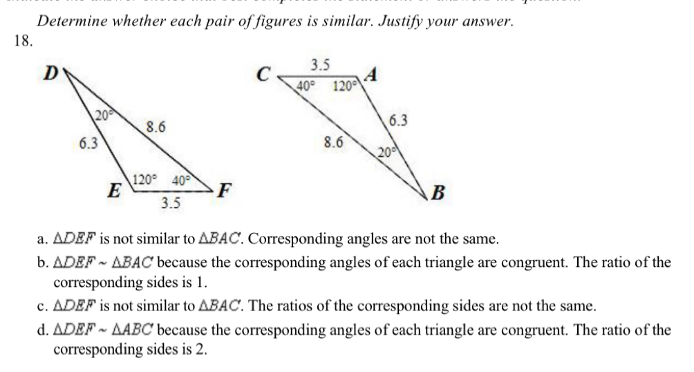 Determine whether each pair of figures is similar. Justify your answer.
18.
a. △ DEF is not similar to △ BAC. Corresponding angles are not the same.
b. △ DEFsim △ BAC because the corresponding angles of each triangle are congruent. The ratio of the
corresponding sides is 1.
c. △ DEF is not similar to △ BAC. The ratios of the corresponding sides are not the same.
d. △ DEFsim △ ABC because the corresponding angles of each triangle are congruent. The ratio of the
corresponding sides is 2.