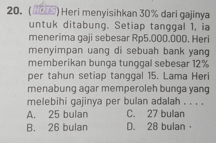 (HOS) Heri menyisihkan 30% dari gajinya
untuk ditabung. Setiap tanggal 1, ia
menerima gaji sebesar Rp5.000.000. Heri
menyimpan uang di sebuah bank yang
memberikan bunga tunggal sebesar 12%
per tahun setiap tanggal 15. Lama Heri
menabung agar memperoleh bunga yang
melebihi gajinya per bulan adalah . . . .
A. 25 bulan C. 27 bulan
B. 26 bulan D. 28 bulan·