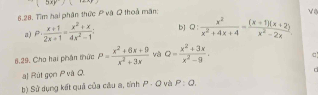 (5xy)  
6.28. Tìm hai phân thức P và Q thoả mãn: 
V0 
a) P·  (x+1)/2x+1 = (x^2+x)/4x^2-1 ; 
b) Q: x^2/x^2+4x+4 = ((x+1)(x+2))/x^2-2x . 
6.29. Cho hai phân thức P= (x^2+6x+9)/x^2+3x  và Q= (x^2+3x)/x^2-9 . 
c) 
a) Rút gọn P và Q. 
d 
b) Sử dụng kết quả của câu a, tính P · Q và P:Q.