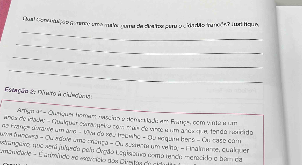 Qual Constituição garante uma maior gama de direitos para o cidadão francês? Justifique. 
_ 
_ 
_ 
Estação 2: Direito à cidadania: 
_ 
Artigo 4° - Qualquer homem nascido e domiciliado em França, com vinte e um 
anos de idade; - Qualquer estrangeiro com mais de vinte e um anos que, tendo residido 
na França durante um ano - Viva do seu trabalho - Ou adquira bens - Ou case com 
uma francesa - Ou adote uma criança - Ou sustente um velho; - Finalmente, qualquer 
estrangeiro, que será julgado pelo Órgão Legislativo como tendo merecido o bem da 
umanidade - É admitido ao exercício dos Direitos do cidado