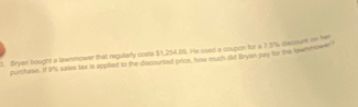 Bryan bought a lawnmower that regularly costs $1,254,99. He used a coupon for a 7 3/% discount on her 
purchese. If 9%, sales tax is applied to the discounted price, how much did Bryan pay for the tewrnower I