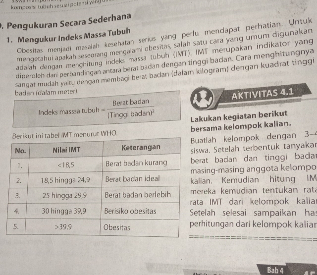 Sswa mampón
komposisi tubuh sesuai potensi yang u
. Pengukuran Secara Sederhana
1. Mengukur Indeks Massa Tubuh Obesitas menjadi masalah kesehatan serius yang perlu mendapat perhatian. Untuk
mengetahui apakah seseorang mengalami obesitas, salah satu cara yang umum digunakan
adalah dengan menghitung indeks massa tubuh (IMT). IMT merupakan indikator yang
diperoleh dari perbandingan antara berat badan dengan tinggi badan. Cara menghitungnya
sangat mudah yaitu dengan membagi berat badan (dalam kilogram) dengan kuadrat tinggi
badan (dalam meter).
AKTIVITAS 4.1
Indeks masssa tubuh =frac Beratbadan(Tinggibadan)^2 Lakukan kegiatan berikut
menurut WHO. bersama kelompok kalian.
tlah kelompok dengan 3-
a. Setelah terbentuk tanyakar
at badan dan tinggi badar
ing-masing anggota kelompo
an. Kemudian hitung IM
eka kemudian tentukan rata
IMT dari kelompok kalia
elah selesai sampaikan has
hitungan dari kelompok kaliar
Bab 4