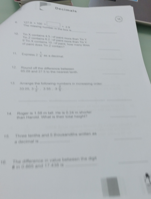 Decimals 
9 127.9+100=□ +29
_ 
_ 
The misaing number in the box is 
10. Tin X contains 4.5 / of paint more than Tin Y
Tin 2 contains 6.2 / of paint more than Tin V 
f Tin X contains 10 / of paint, how many litres 
_ 
of paint does Tin 2 contain 
_ 
11 Express 2^(-frac 1)4 as a decimal 
12 Round off the difference between 
_ 
5 9 and 27 5 to the neares t t t 
3 Arrange the following numbers in increasing order 
33 05 3 1/2 , 3.55, 3 3/8 
_ 
_ 
_ 
14 Roger is 1.58 m tall. He is 0.34 m shorter 
than Harold. What is their total height? 
_ 
15. Three tenths and 5 thousandths written as 
a decimal is_ 
in The differencs in valus between the digit_ 
§ in D n o n and 1 7 4 30 i _