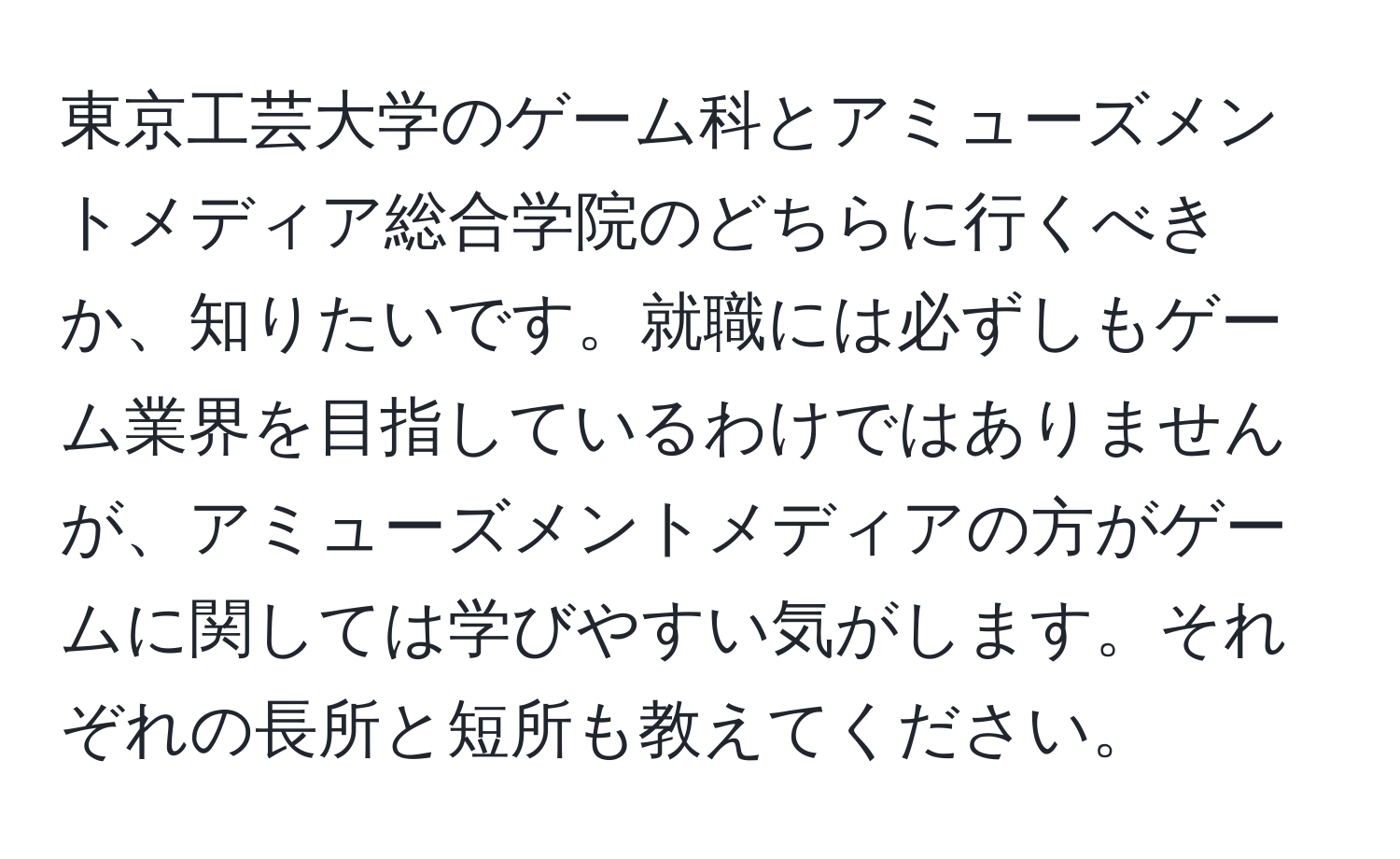 東京工芸大学のゲーム科とアミューズメントメディア総合学院のどちらに行くべきか、知りたいです。就職には必ずしもゲーム業界を目指しているわけではありませんが、アミューズメントメディアの方がゲームに関しては学びやすい気がします。それぞれの長所と短所も教えてください。