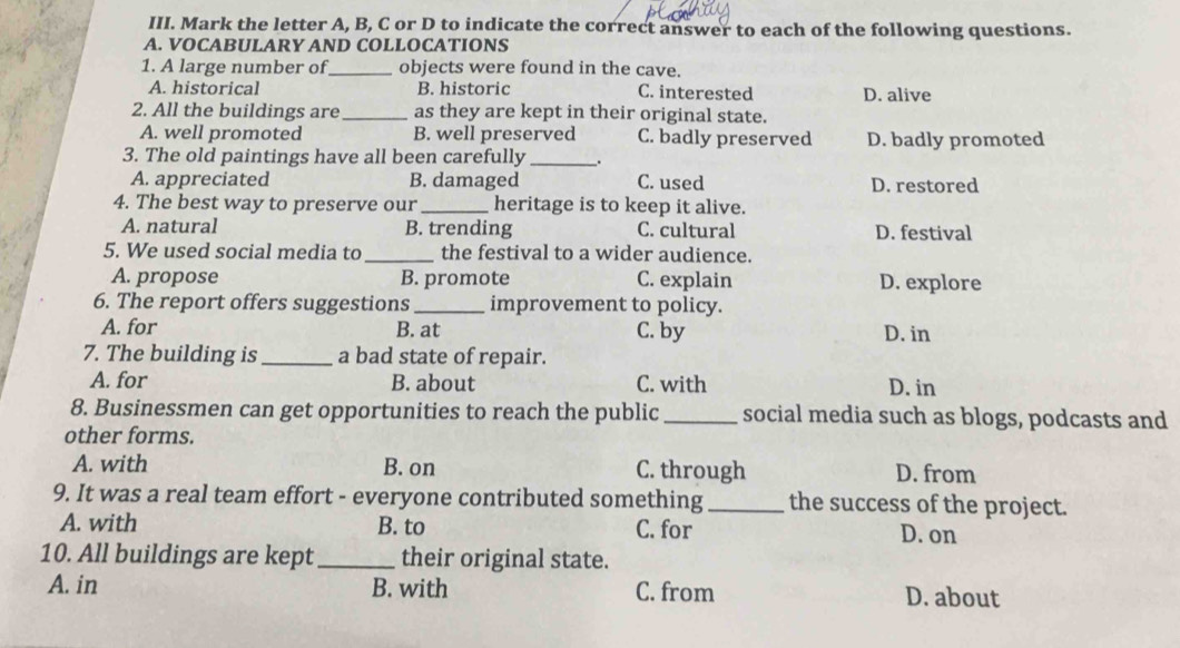 Mark the letter A, B, C or D to indicate the correct answer to each of the following questions.
A. VOCABULARY AND COLLOCATIONS
1. A large number of_ objects were found in the cave.
A. historical B. historic C. interested D. alive
2. All the buildings are _as they are kept in their original state.
A. well promoted B. well preserved C. badly preserved D. badly promoted
3. The old paintings have all been carefully _.
A. appreciated B. damaged C. used D. restored
4. The best way to preserve our _heritage is to keep it alive.
A. natural B. trending C. cultural D. festival
5. We used social media to _the festival to a wider audience.
A. propose B. promote C. explain D. explore
6. The report offers suggestions _improvement to policy.
A. for B. at C. by D. in
7. The building is _a bad state of repair.
A. for B. about C. with D. in
8. Businessmen can get opportunities to reach the public_ social media such as blogs, podcasts and
other forms.
A. with B. on C. through D. from
9. It was a real team effort - everyone contributed something _the success of the project.
A. with B. to C. for D. on
10. All buildings are kept_ their original state.
A. in B. with C. from D. about