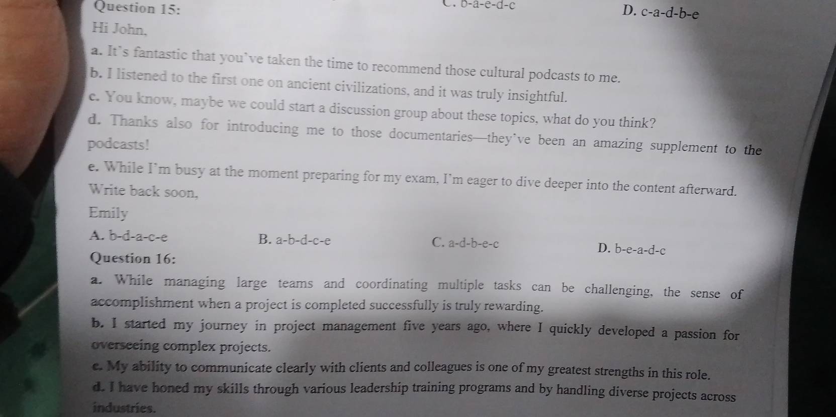 b-a-e-d-c
Question 15: D. c-a-d-b-e
Hi John,
a. It’s fantastic that you’ve taken the time to recommend those cultural podcasts to me.
b. I listened to the first one on ancient civilizations, and it was truly insightful.
c. You know, maybe we could start a discussion group about these topics, what do you think?
d. Thanks also for introducing me to those documentaries—they’ve been an amazing supplement to the
podcasts!
e. While I’m busy at the moment preparing for my exam, I’m eager to dive deeper into the content afterward.
Write back soon,
Emily
A. b-d-a-c-e B. a-b-d-c-e a-d-b-e-c D. b-e-a-d-c
C.
Question 16:
a. While managing large teams and coordinating multiple tasks can be challenging, the sense of
accomplishment when a project is completed successfully is truly rewarding.
b. I started my journey in project management five years ago, where I quickly developed a passion for
overseeing complex projects.
c. My ability to communicate clearly with clients and colleagues is one of my greatest strengths in this role.
d. I have honed my skills through various leadership training programs and by handling diverse projects across
industries.