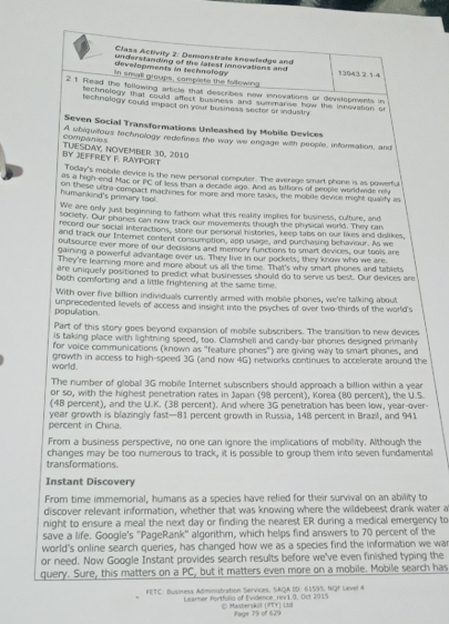 Class Activity 2: Domonstrate knowledge and
developments in tectnology understanding of the latest novations and 13943 2 1-4
in small groups, complets the following
21 Read the following article that describes now innovations or developments in
techrblogy that could affect business and summarse how the innovation or
technology could impact on your business secter or industry
Seven Social Transformations Unleashed by Mobile Devices
companies A ubiquitous technology redefines the way we engage with people, information, and
BY JEFFREY F. RAYPORT TUESDWY, NOVEMBER 30, 2010
Today's mobile device is the new personal compuler. The average smart phone is as powerful
as a high-end Mac or PC of less than a decade ago. And as bittions of people worldmde my
humankind's primary tool. on these uitra compact machines for more and more tasks, the mobile device might qualify as
We are only just beginning to fathom what this reality implies for business, culture, and
society. Our phones can now track our movements though the physical world. They can
record our social interactions, store our personal histories, keep tabs on our likes and dislikes,
and track our Internet content consumption, app usage, and purchasing behaviour. As we
outsource ever more of our decisions and memory functions to smart devices, our tools are
gairing a powerful advantage over us. They live in our pockets; they know who we are.
They're learning more and more about us all the time. That's why smart phones and tablets
are uniquely positioned to predict what businesses should do to serve us best. Our devices are
both comforting and a little frightening at the same time.
With over five billion individuals currently armed with mobile phones, we're talking about
population. umprecedented levels of access and insight into the psyches of over two-thirds of the world's
Part of this story goes beyond expansion of mobile subscribers. The transition to new devices
is taking place with lightning speed, too. Clamshell and candy-bar phones designed primanly
for voice communications (known as "feature phones") are giving way to smart phones, and
world. growth in access to high-speed 3G (and now 4G) networks continues to accelerate around the
The number of globall 3G mobile Internet subscribers should approach a billion within a year
or so, with the highest penetration rates in Japan (98 percent), Korea (80 percent), the U.S.
(48 percent), and the U.K. (3B percent). And where 3G penetration has been low, year-over-
percent in China. year growth is blazingly fast—81 percent growth in Russia, 148 percent in Brazil, and 941
From a business perspective, no one can ignore the implications of mobility. Although the
transformations. changes may be too numerous to track, it is possible to group them into seven fundamental
Instant Discovery
From time immemorial, humans as a species have relied for their survival on an ability to
discover relevant information, whether that was knowing where the wildebeest drank water a
night to ensure a meal the next day or finding the nearest ER during a medical emergency to
save a life. Google's "PageRank'' algorithm, which helps find answers to 70 percent of the
world's online search queries, has changed how we as a species find the information we war
or need. Now Google Instant provides search results before we've even finished typing the
query. Sure, this matters on a PC, but it matters even more on a mobile. Mobile search has
FETC: Business Administration Services, SAQA ID: 61595, NQF Level 4
Learmer Portfolis of Evidence rev1 0, Dct 2015 © Masbersãoll (PTY) Ltd
Page 75 of 625