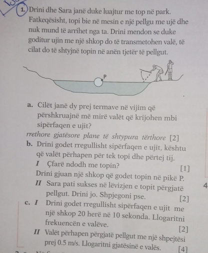 1.)Drini dhe Sara janë duke luajtur me top në park.
Fatkeqësisht, topi bie në mesin e një pellgu me ujë dhe
nuk mund të arrihet nga ta. Drini mendon se duke
goditur ujin me një shkop do të transmetohen valë, të
cilat do të shtyjnë topin në anën tjetër të pellgut.
a. Cilët janë dy prej termave në vijim që
përshkruajnë më mirë valët që krijohen mbi
sipërfaqen e ujit?
rrethore gjatësore plane të shtypura tërthore [2]
b. Drini godet rregullisht sipërfaqen e ujit, kështu
që valët përhapen për tek topi dhe përtej tij.
I Çfarë ndodh me topin? [1]
Drini gjuan një shkop që godet topin në pikë P.
II Sara pati sukses në lëvizjen e topit përgjatë 4
pellgut. Drini jo. Shpjegoni pse. [2]
c. I Drini godet rregullisht sipërfaqen e ujit me
një shkop 20 herë në 10 sekonda. Llogaritni
frekuencën e valëve.
[2]
IIValët përhapen përgjatë pellgut me një shpejtësi
prej 0.5 m/s. Llogaritni gjatësinë e valës. [4]