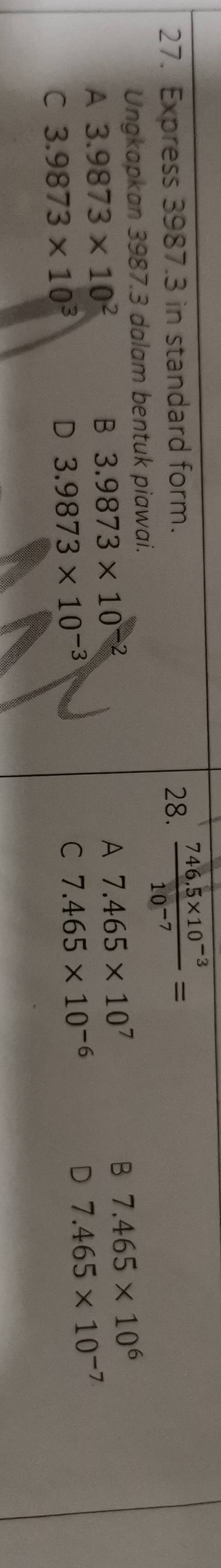Express 3987.3 in standard form. 28.  (746.5* 10^(-3))/10^(-7) =
Ungkapkan 3987.3 dalam bentuk piawai.
A 3.9873* 10^2
B 3.9873* 10^-
A 7.465* 10^7
B 7.465* 10^6
C 3.9873* 10^3
D 3.9873* 10^(-3)
C 7.465* 10^(-6)
D 7.465* 10^(-7)