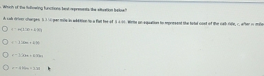 Which of the fallowing functions best represents the situation below?
A cab driver charges $.3.50 per mile in addision to a flat fee of 5△ 2. Write an equation to represent the tatal cost of the cab ride, r. after of mile
c=m(150+20.9
c=156m+400
c-3.90π +4.00π
r-400m=3.50