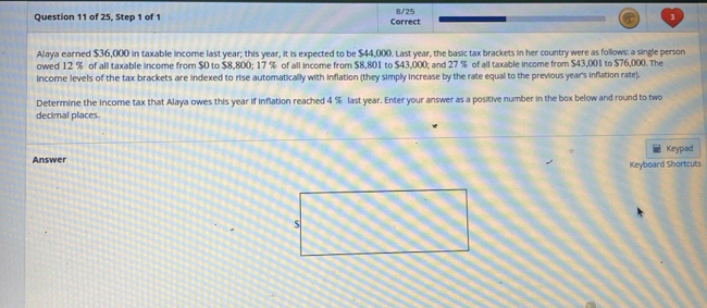of 25, Step 1 of 1 Correct 8/25 
Alaya earned $36,000 in taxable income last year; this year, it is expected to be $44,000. Last year, the basic tax brackets in her country were as follows: a single person 
owed 12 % of all taxable income from $0 to $8,800; 17 % of all income from $8,801 to $43,000; and 27 % of all taxable income from $43,001 to $76,000. The 
income levels of the tax brackets are indexed to rise automatically with inflation (they simply increase by the rate equal to the previous year's inflation rate). 
Determine the income tax that Alaya owes this year if inflation reached 4 % last year. Enter your answer as a positive number in the box below and round to two 
decimal places 
Answer Keypad 
Keyboard Shortcuts