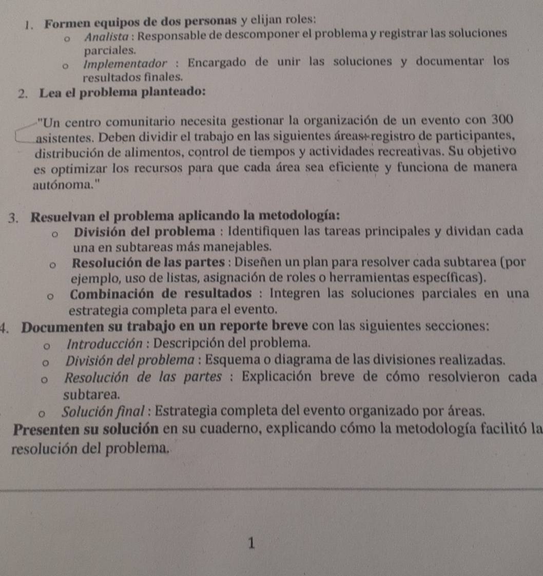 Formen equipos de dos personas y elijan roles: 
Analista : Responsable de descomponer el problema y registrar las soluciones 
parciales. 
Implementador : Encargado de unir las soluciones y documentar los 
resultados finales. 
2. Lea el problema planteado: 
''Un centro comunitario necesita gestionar la organización de un evento con 300
asistentes. Deben dividir el trabajo en las siguientes áreas+ registro de participantes, 
distribución de alimentos, control de tiempos y actividades recreativas. Su objetivo 
es optimizar los recursos para que cada área sea eficiente y funciona de manera 
autónoma." 
3. Resuelvan el problema aplicando la metodología: 
División del problema : Identifiquen las tareas principales y dividan cada 
una en subtareas más manejables. 
Resolución de las partes : Diseñen un plan para resolver cada subtarea (por 
ejemplo, uso de listas, asignación de roles o herramientas específicas). 
* Combinación de resultados : Integren las soluciones parciales en una 
estrategia completa para el evento. 
4. Documenten su trabajo en un reporte breve con las siguientes secciones: 
Introducción : Descripción del problema. 
División del problema : Esquema o diagrama de las divisiones realizadas. 
Resolución de las partes : Explicación breve de cómo resolvieron cada 
subtarea. 
Solución final : Estrategia completa del evento organizado por áreas. 
Presenten su solución en su cuaderno, explicando cómo la metodología facilitó la 
resolución del problema. 
1