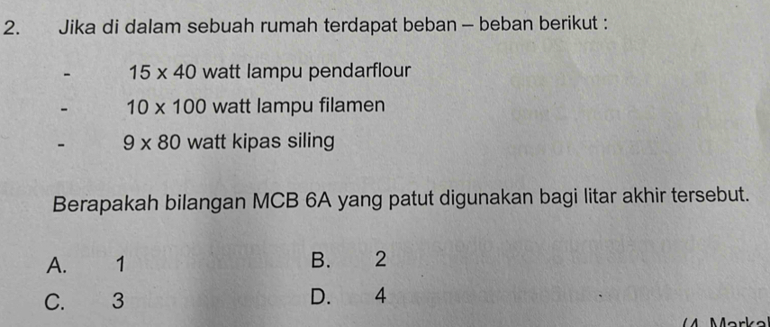 Jika di dalam sebuah rumah terdapat beban - beban berikut :
- 15* 40 watt lampu pendarflour
- 10* 100 watt lampu filamen
- 9* 80 watt kipas siling
Berapakah bilangan MCB 6A yang patut digunakan bagi litar akhir tersebut.
A. 1 B. 2
C. 3 D. 4