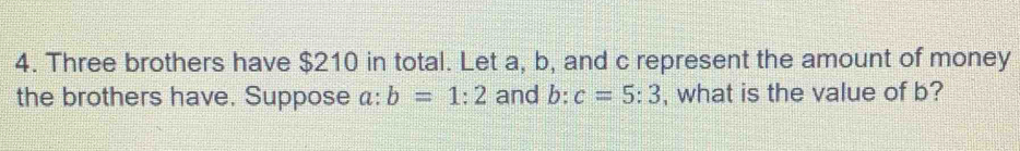 Three brothers have $210 in total. Let a, b, and c represent the amount of money 
the brothers have. Suppose a: b=1:2 and b : c=5:3 , what is the value of b?