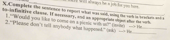 ad 
there will always be a job for you here. 
. 
X.Complete the sentence to report what was said, using the verb in brackets and a 
. 
to-infinitive clause. If necessary, and an appropriate object after the verb. 
1.“Would you like to come on a picnic with us?” (invite) ---> He 
2.“Please don’t tell anybody what happened.” (ask) ---> He__
