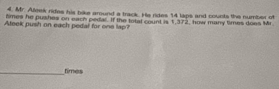 Mr. Ateek rides his bike around a track. He rides 14 laps and counts the number of 
times he pushes on each pedal. If the total count is 1,372, how many times does Mr. 
Ateek push on each pedal for one lap? 
_times