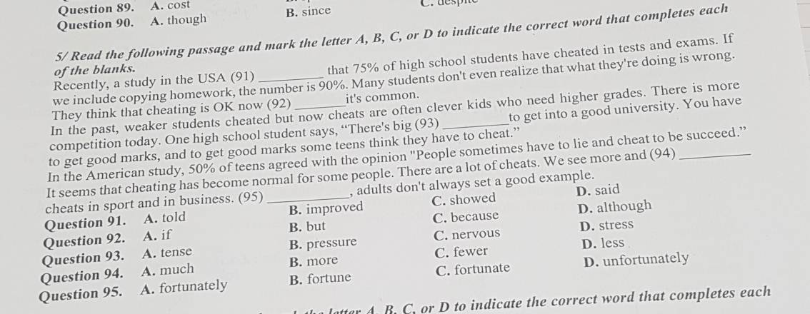 cost
Question 90. A. though B. since
5/ Read the following passage and mark the letter A, B, C, or D to indicate the correct word that completes each
Recently, a study in the USA (91) that 75% of high school students have cheated in tests and exams. If
of the blanks.
we include copying homework, the number is 90%. Many students don't even realize that what they're doing is wrong.
They think that cheating is OK now (92) it's common.
In the past, weaker students cheated but now cheats are often clever kids who need higher grades. There is more
competition today. One high school student says, “There's big (93) _to get into a good university. You have
to get good marks, and to get good marks some teens think they have to cheat.”
In the American study, 50% of teens agreed with the opinion "People sometimes have to lie and cheat to be succeed.”
It seems that cheating has become normal for some people. There are a lot of cheats. We see more and (94)_
cheats in sport and in business. (95) _, adults don't always set a good example.
Question 91. A. told B. improved C. showed D. said
Question 92. A. if B. but C. because D. although
D. less
Question 93. A. tense B. pressure C. nervous D. stress
Question 94. A. much B. more C. fewer
Question 95. A. fortunately B. fortune C. fortunate D. unfortunately
atter A. B. C. or D to indicate the correct word that completes each