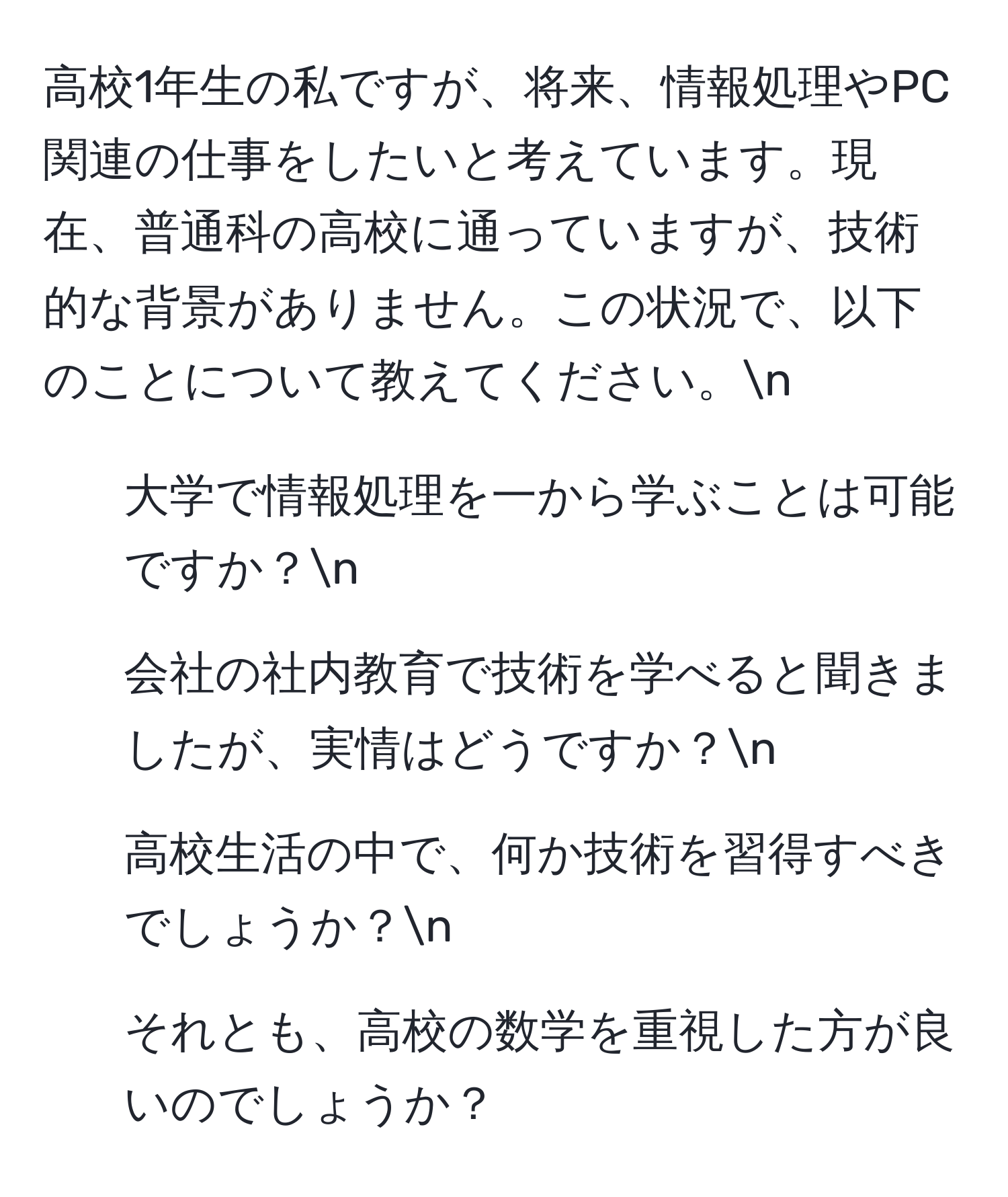 高校1年生の私ですが、将来、情報処理やPC関連の仕事をしたいと考えています。現在、普通科の高校に通っていますが、技術的な背景がありません。この状況で、以下のことについて教えてください。n
1. 大学で情報処理を一から学ぶことは可能ですか？n
2. 会社の社内教育で技術を学べると聞きましたが、実情はどうですか？n
3. 高校生活の中で、何か技術を習得すべきでしょうか？n
4. それとも、高校の数学を重視した方が良いのでしょうか？