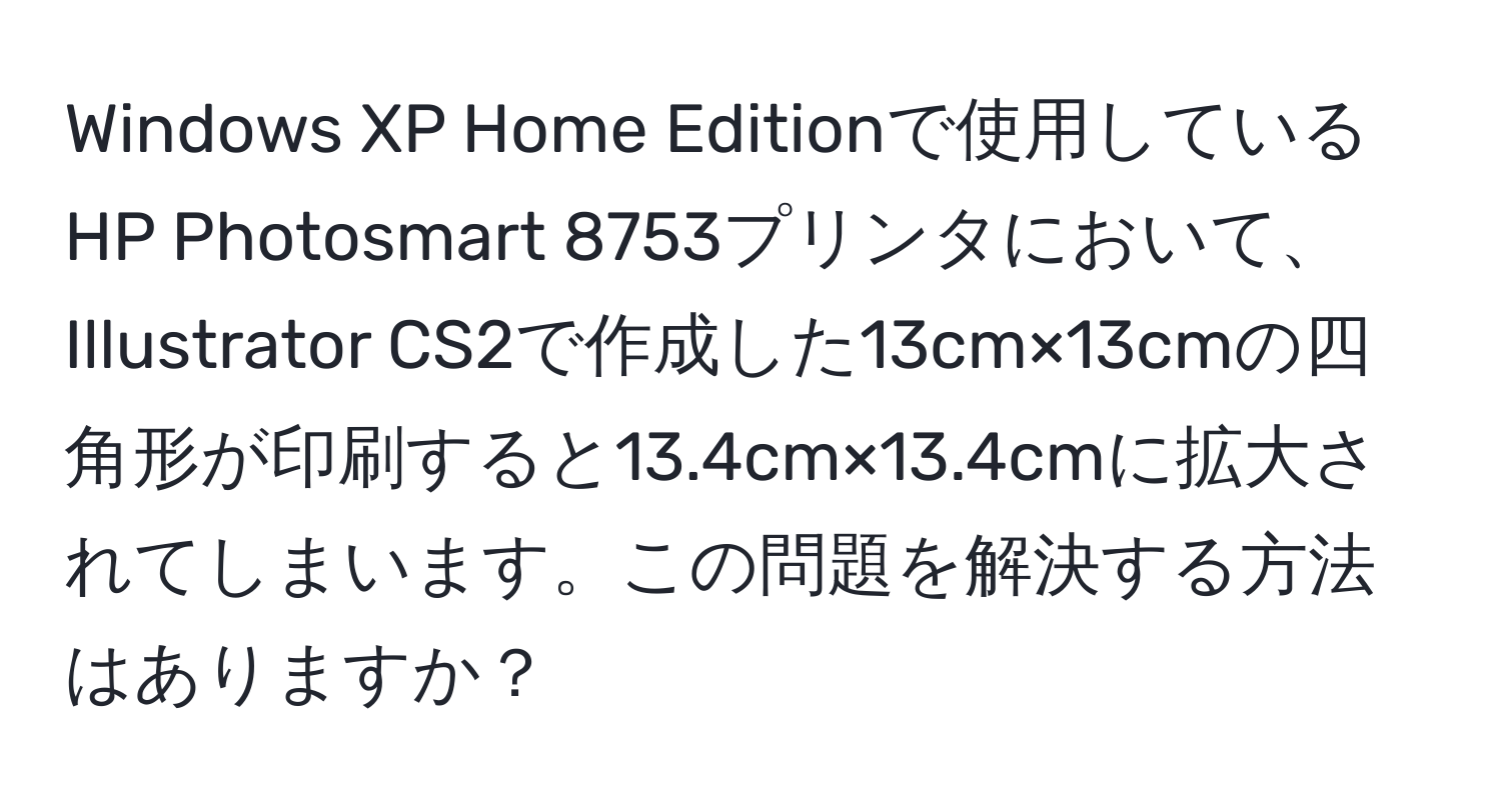 Windows XP Home Editionで使用しているHP Photosmart 8753プリンタにおいて、Illustrator CS2で作成した13cm×13cmの四角形が印刷すると13.4cm×13.4cmに拡大されてしまいます。この問題を解決する方法はありますか？