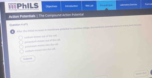 PhILS Objectives Introduction Wet Lab Pre-Lab Quiz Laboratory Exercise Post-Lab
Physiology Interactive Lab Sim Ahon
Action Potentials | The Compound Action Potential
Question 4 of 5
After the initial increase in membrane potential to a positive voltage, the membrane potential returns to resting levels because
sodium moves out of the cell.
potassium moves out of the cell.
potassium moves into the cell.
sodium moves into the cell.
Submit
Restart Quiz