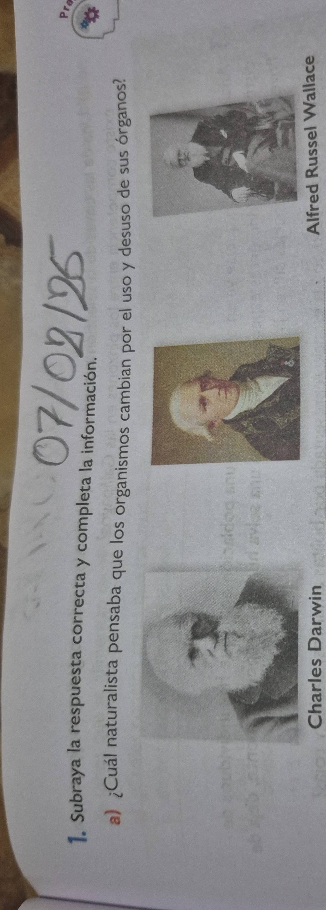 07/02/25
Pra
1. Subraya la respuesta correcta y completa la información.
a) ¿Cuál naturalista pensaba que los organismos cambian por el uso y desuso de sus órganos?
Charles Darwin
Alfred Russel Wallace