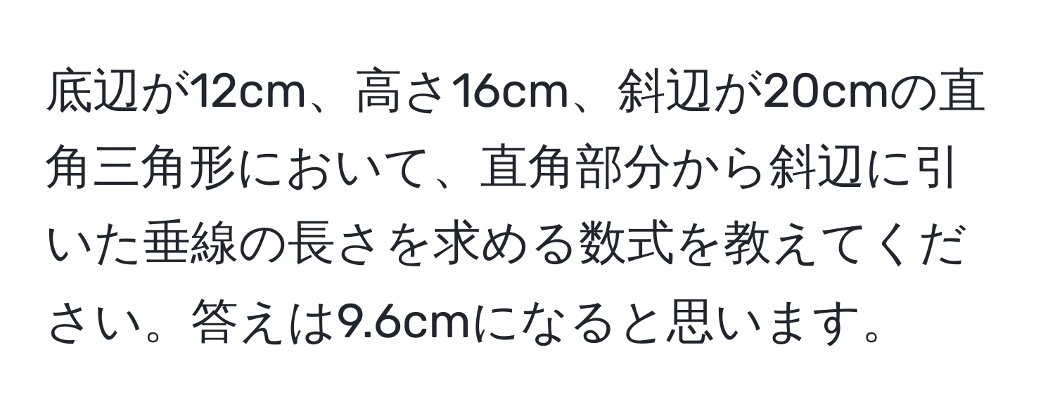 底辺が12cm、高さ16cm、斜辺が20cmの直角三角形において、直角部分から斜辺に引いた垂線の長さを求める数式を教えてください。答えは9.6cmになると思います。