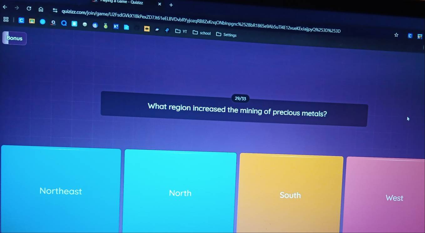 ying a Game - Quizizz
% quizizz.com/join/game/U2FsdGVkX18kPexZD7Jt61eELBVDvbRYyjozqRB8ZxKnqONbInpgnc%252BbR1865e9Ab5uTI4E12vueKExJaijpyQ%253D%253D
K
school Settings
Bonus
29/33
What region increased the mining of precious metals?
Northeast North South West