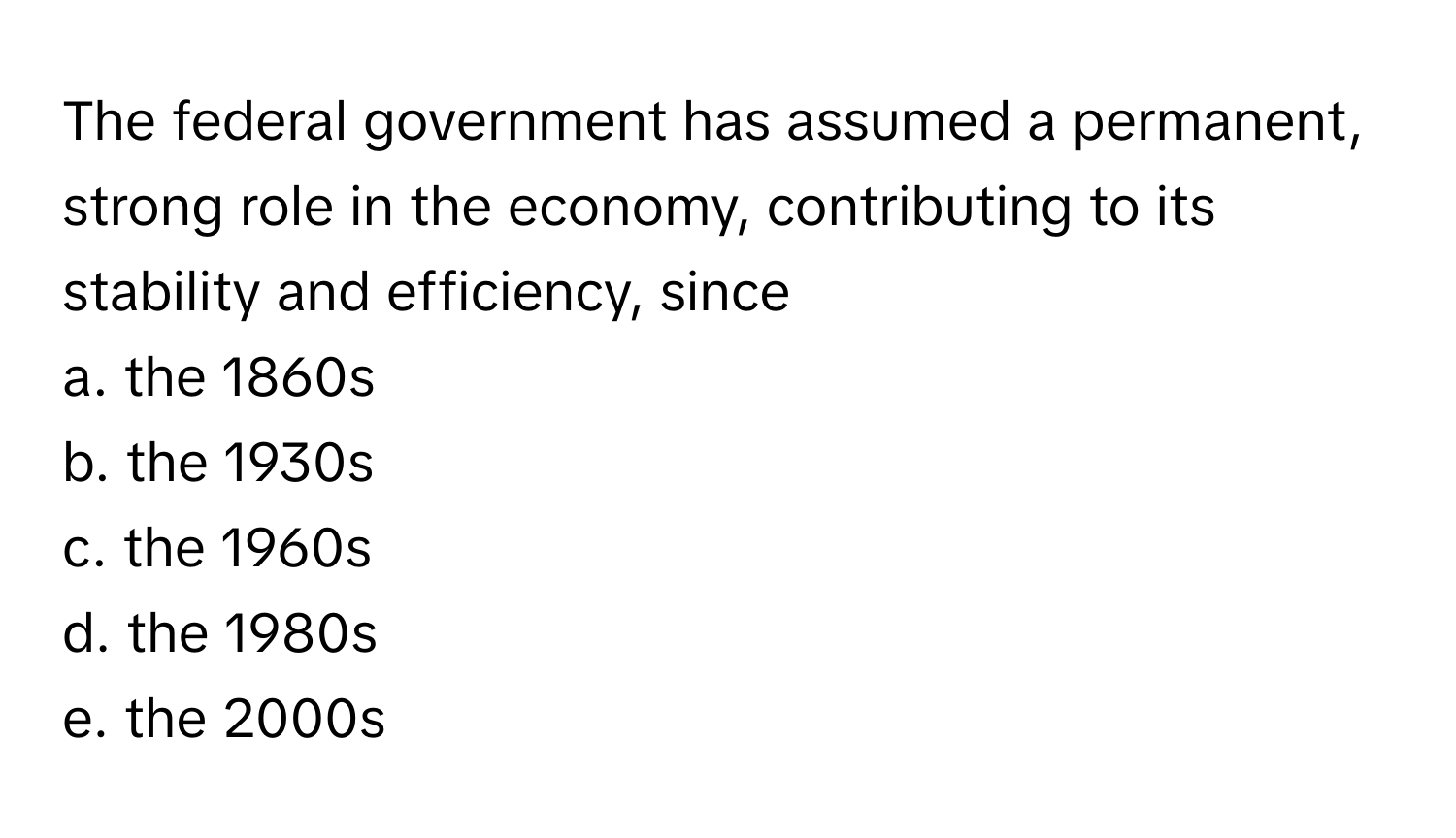 The federal government has assumed a permanent, strong role in the economy, contributing to its stability and efficiency, since 
a. the 1860s 
b. the 1930s 
c. the 1960s 
d. the 1980s 
e. the 2000s