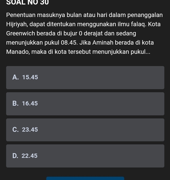 SOAL NÖ 30
Penentuan masuknya bulan atau hari dalam penanggalan
Hijriyah, dapat ditentukan menggunakan ilmu falaq. Kota
Greenwich berada di bujur 0 derajat dan sedang
menunjukkan pukul 08.45. Jika Aminah berada di kota
Manado, maka di kota tersebut menunjukkan pukul...
A. 15.45
B. 16.45
C. 23.45
D. 22.45