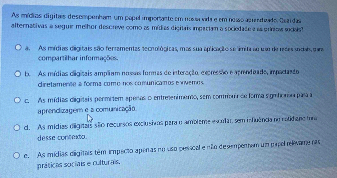 As mídias digitais desempenham um papel importante em nossa vida e em nosso aprendizado. Qual das
alternativas a seguir melhor descreve como as mídias digitais impactam a sociedade e as práticas sociais?
a. As mídias digitais são ferramentas tecnológicas, mas sua aplicação se limita ao uso de redes sociais, para
compartilhar informações.
b. As mídias digitais ampliam nossas formas de interação, expressão e aprendizado, impactando
diretamente a forma como nos comunicamos e vivemos.
c. As mídias digitais permitem apenas o entretenimento, sem contribuir de forma significativa para a
aprendizagem e a comunicação.
d. As mídias digitais são recursos exclusivos para o ambiente escolar, sem influência no cotidiano fora
desse contexto.
e. As mídias digitais têm impacto apenas no uso pessoal e não desempenham um papel relevante nas
práticas sociais e culturais.