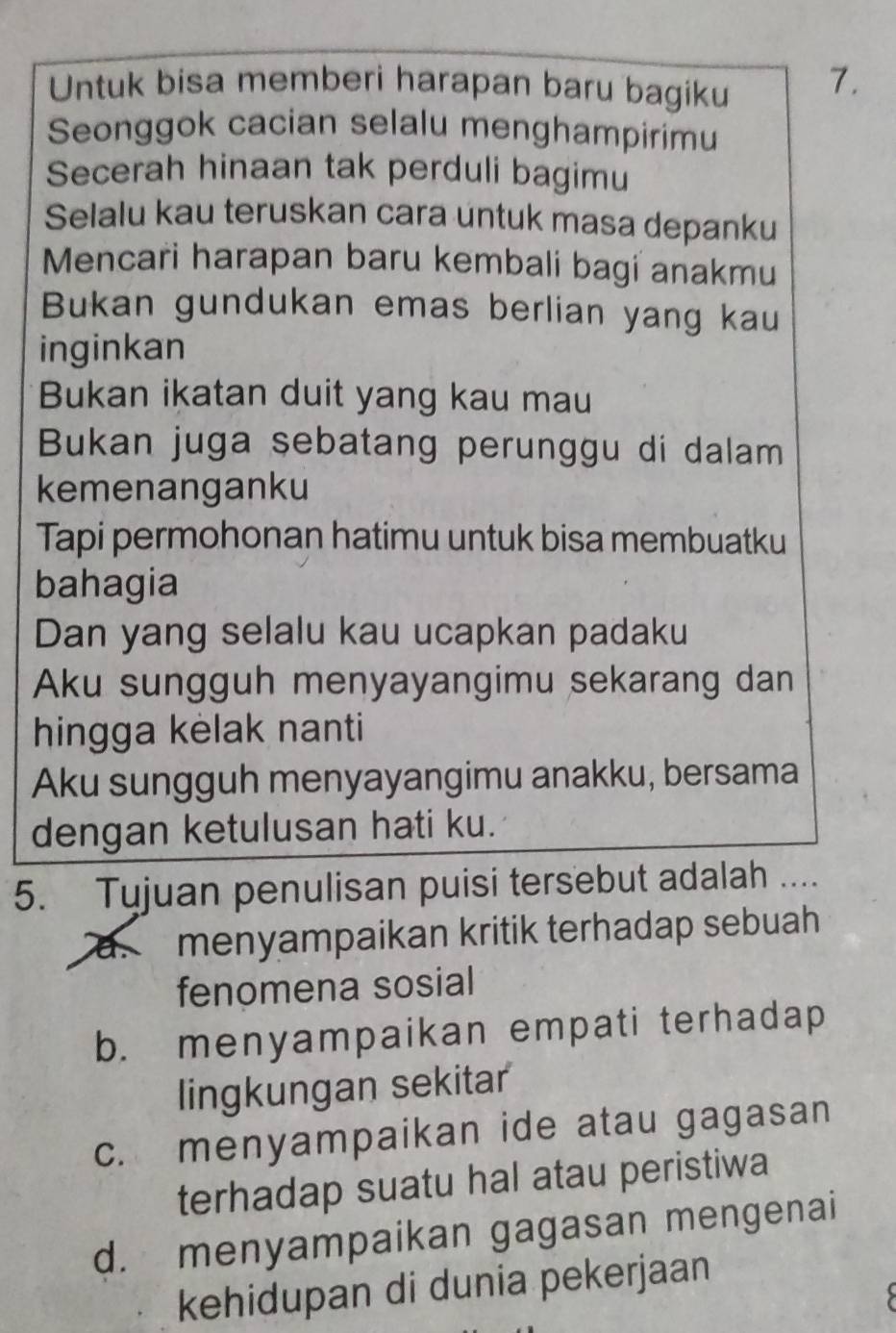 Untuk bisa memberi harapan baru bagiku 7.
Seonggok cacian selalu menghampirimu
Secerah hinaan tak perduli bagimu
Selalu kau teruskan cara untuk masa depanku
Mencari harapan baru kembali bagi anakmu
Bukan gundukan emas berlian yang kau
inginkan
Bukan ikatan duit yang kau mau
Bukan juga sebatang perunggu di dalam
kemenanganku
Tapi permohonan hatimu untuk bisa membuatku
bahagia
Dan yang selalu kau ucapkan padaku
Aku sungguh menyayangimu sekarang dan
hingga kèlak nanti
Aku sungguh menyayangimu anakku, bersama
dengan ketulusan hati ku.
5. Tujuan penulisan puisi tersebut adalah .._
a. menyampaikan kritik terhadap sebuah
fenomena sosial
b. menyampaikan empati terhadap
lingkungan sekitar
c. menyampaikan ide atau gagasan
terhadap suatu hal atau peristiwa
d. menyampaikan gagasan mengenai
kehidupan di dunia pekerjaan