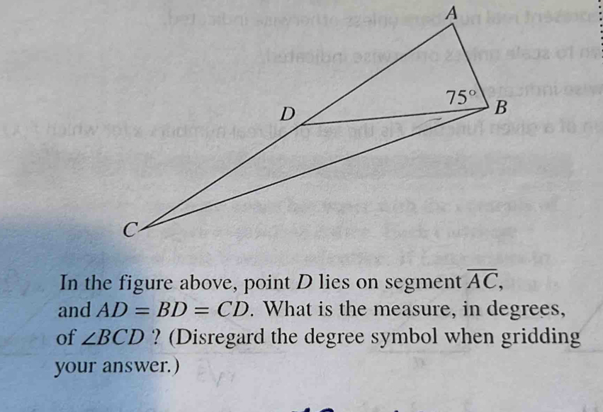 In the figure above, point D lies on segment overline AC,
and AD=BD=CD. What is the measure, in degrees,
of ∠ BCD ? (Disregard the degree symbol when gridding
your answer.)