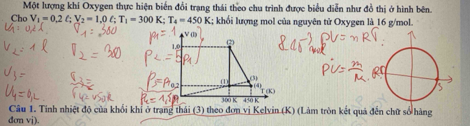 Một lượng khí Oxygen thực hiện biến đổi trang thái theo chu trình được biểu diễn như đồ thị ở hình bên.
Cho V_1=0,2ell ;V_2=1,0ell ;T_1=300K;T_4=450K; khối lượng mol của nguyên tử Oxygen là 16 g/mol.
Câu 1. Tính nhiệt độ của khối khỉ ở trạng thái (3) theo đơn vị Kelvin (K) (Làm tròn kết quả đến chữ số hàng
đơn vj).