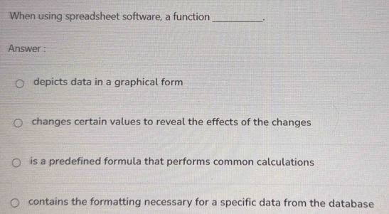 When using spreadsheet software, a function _.
Answer :
depicts data in a graphical form
changes certain values to reveal the effects of the changes
is a predefined formula that performs common calculations
contains the formatting necessary for a specific data from the database