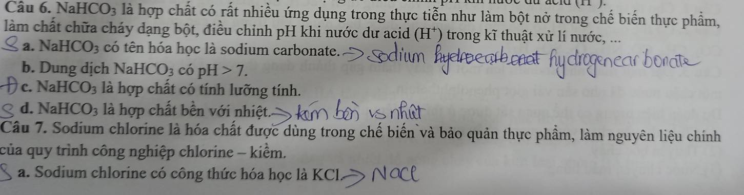 nượe du acld (1 ) 
Câu 6. Na HCO_3 là hợp chất có rất nhiều ứng dụng trong thực tiễn như làm bột nở trong chế biến thực phẩm,
làm chất chữa cháy dạng bột, điều chỉnh pH khi nước dư acid (H^+) trong kĩ thuật xử lí nước, ...
a. NaHCO_3 có tên hóa học là sodium carbonate.
b. Dung dịch NaHCO_3 có pH>7.
c. NaH CO_3 là hợp chất có tính lưỡng tính.
d. NaH CO_3 là hợp chất bền với nhiệt.
Câu 7. Sodium chlorine là hóa chất được dùng trong chế biển và bảo quản thực phầm, làm nguyên liệu chính
của quy trình công nghiệp chlorine - kiểm.
a. Sodium chlorine có công thức hóa học là KC