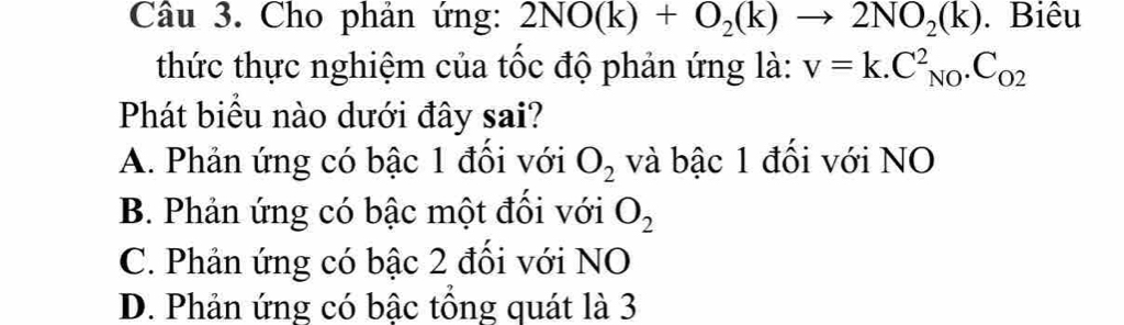 Cho phản ứng: 2NO(k)+O_2(k)to 2NO_2(k). Biêu
thức thực nghiệm của tốc độ phản ứng là: v=k.C_(NO)^2.C_O2
Phát biểu nào dưới đây sai?
A. Phản ứng có bậc 1 đồi với O_2 và bậc 1 đối với NO
B. Phản ứng có bậc một đối với O_2
C. Phản ứng có bậc 2 đồi với NO
D. Phản ứng có bậc tông quát là 3