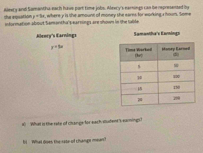 Alexcy and Samantha each have part time jobs. Alexcy's earnings can be represented by
the equation y=9x , where y is the amount of money she earns for working x hours. Some
information about Samantha’s earnings are shown in the table.
Alexcy’s Earnings Samantha’s Earnings
y=9x
a) What is the rate of change for each student's earnings?
b) What does the rate of change mean?