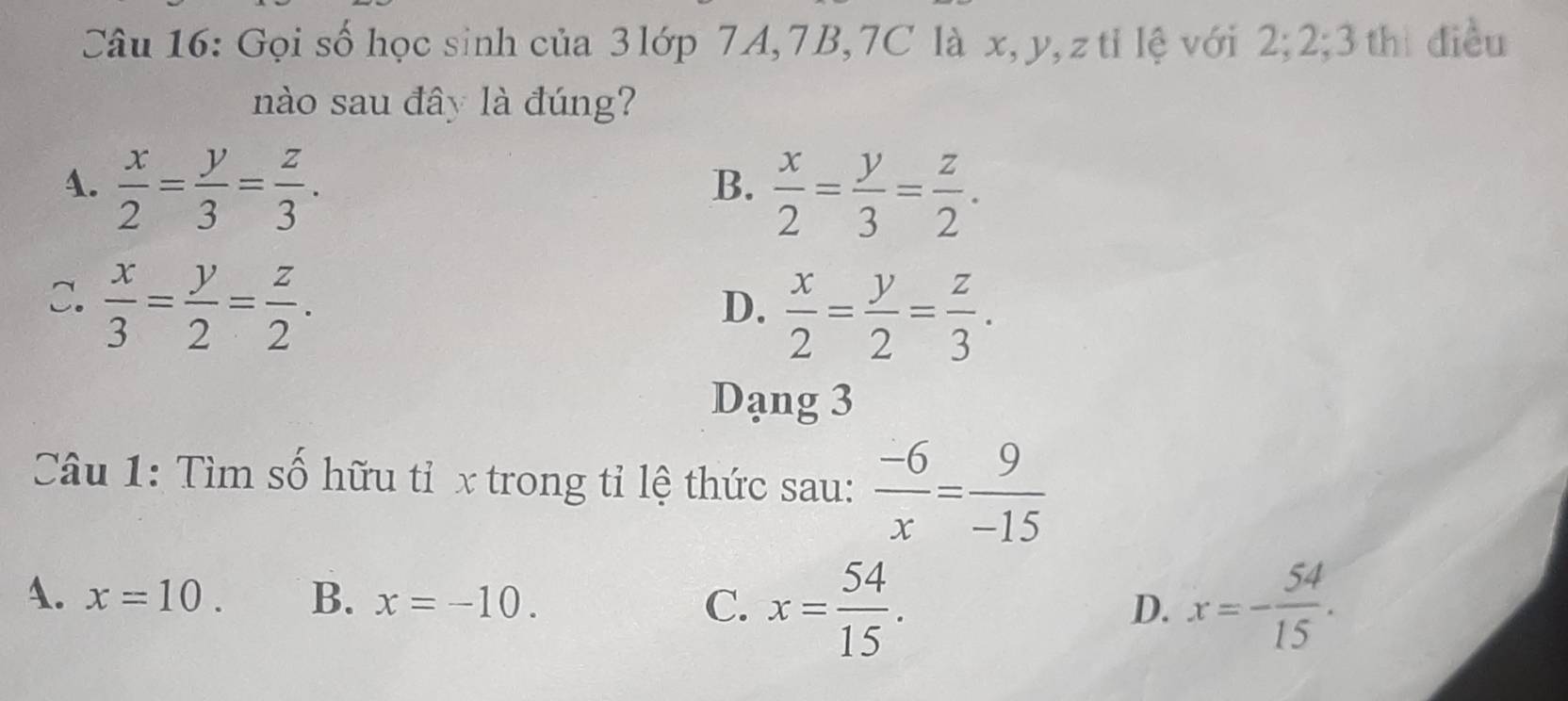 Gọi số học sinh của 3 lớp 7A, 7B, 7C là x, y, z tỉ lệ với 2; 2; 3 thị điều
nào sau đây là đúng?
4.  x/2 = y/3 = z/3 .
B.  x/2 = y/3 = z/2 .
C.  x/3 = y/2 = z/2 .
D.  x/2 = y/2 = z/3 . 
Dạng 3
Câu 1: Tìm số hữu tỉ x trong tỉ lệ thức sau:  (-6)/x = 9/-15 
A. x=10. B. x=-10. C. x= 54/15 . x=- 54/15 . 
D.