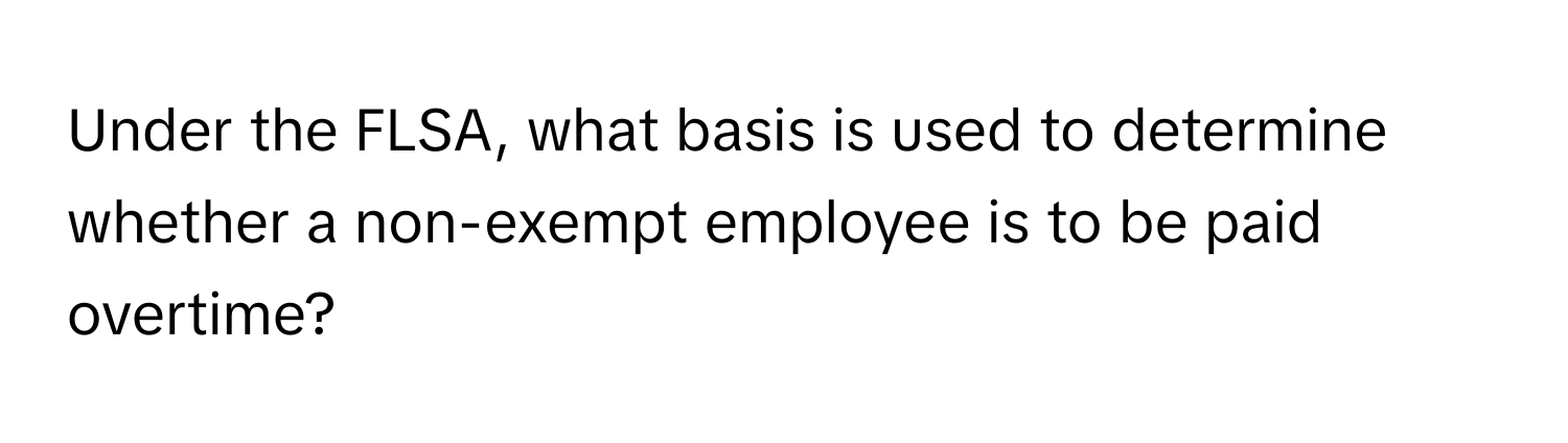 Under the FLSA, what basis is used to determine whether a non-exempt employee is to be paid overtime?