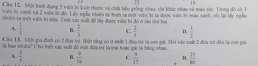 23
23
19
Câu 12. Một bình đựng 5 viên bi kích thước và chất liệu giống nhau, chỉ khác nhau về màu sắc. Trong đó có 3
viên bị xanh và 2 viên bi đỏ. Lấy ngẫu nhiên từ bình ra một viên bi ta được viên bi màu xanh, rồi lại lấy ngẫu
nhiên ra một viên bi nữa. Tính xắc suất để lấy được viên bi đỏ ở lần thứ hai.
A.  1/5 .  2/3 .  2/5 .  1/2 . 
B.
C.
D.
Câu 13. Một gia đình có 2 đứa trẻ. Biết rằng có ít nhất 1 đứa trẻ là con gái. Hỏi xác suất 2 đứa trẻ đều là con gái
là bao nhiêu? Cho biết xác suất để một đứa trẻ là trai hoặc gái là bằng nhau.
A.  3/5 .  9/16 .  9/17 .  21/80 . 
B.
C.
D.