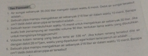 Tes Formatif 
1. Air sungai sebanyak 36,000 liter mengalir dalam waktu 6 menit, Debit air sungai tersebut 
2. Sebuah pipa mampu mengalirkan air sebanyak 216 liter air dalam waktu 10 menit. Berapa 
adalah ...
cm³ detik debit aliran pipa air tersebut adalah. 
3. Sebuah keran membutuhkan waktu 15 menit untuk mengalirkan air sebanyak 30 liter. Jika 
suatu bak penampung air memiliki volume 90 liter, tentukan lama waktu yang dibutuhkan 
untuk mengisinya hingga penuh! 336m^3. Jika kolam renang tersebut diisi air 
4. Volume kolam renang yang belum terisi air /jam, waktu yang diperlukan agar kolam terisi penuh air adalah .... 
5. Sebuah pipa mampu mengalirkan air sebanyak 216 liter air dalam waktu 10 menit. Berapa 
dengan debit 28m^3
111° / detik debit aliran pipa air tersebut!