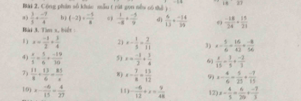 1827 
Bài 2, Cộng phân số khác mẫu ( rút gọn nều có thể ) 
a)  3/5 + (-7)/4  b ) (-2)+ (-5)/8   1/-8 + (-5)/9  d)  6/13 + (-14)/39  0)  (-18)/24 ·  15/21 
Bài 3. Tìm x, biết : 
2) 
1) x= (-1)/2 + 3/4  x- 1/5 = 2/11  3) x- 5/6 = 16/42 + (-8)/56 
4)  x/5 = 5/6 + (-19)/30  5) x= (-1)/2 + 3/4 
6)  x/15 - 3/5 + (-2)/3 
7)  11/8 + 13/6 = 85/x  8) x- 7/8 = 13/12  9 x- 4/6 = 5/25 + (-7)/15 
10) x- (-6)/15 = 4/27  - (-6)/12 +x= 9/48  12) x- 4/5 = 6/20 + (-7)/3 
11)