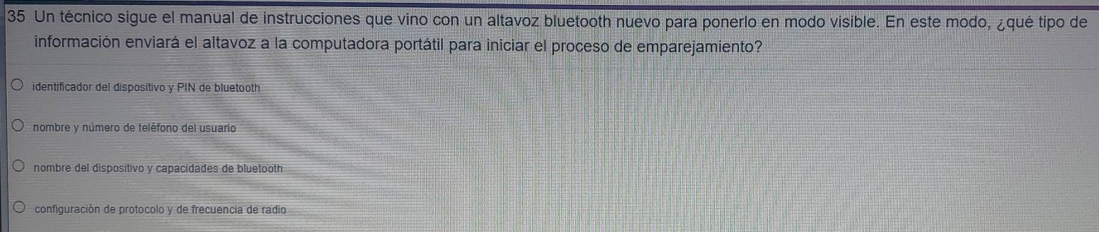 Un técnico sigue el manual de instrucciones que vino con un altavoz bluetooth nuevo para ponerlo en modo visible. En este modo, ¿qué tipo de
información enviará el altavoz a la computadora portátil para iniciar el proceso de emparejamiento?
identificador del dispositivo y PIN de bluetooth
nombre y número de teléfono del usuario
nombre del dispositivo y capacidades de bluetooth
configuración de protocolo y de frecuencia de radio